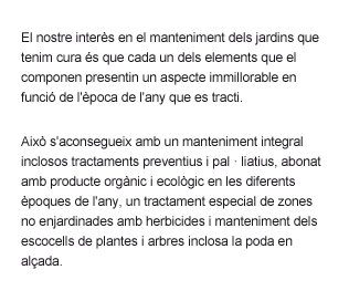 Manteniment de jardins amb molta cura de cada element, manteniment integral amb tractaments preventius i pal·liatius, abonat organic i ecologic, tractament de zones no ajardinades amb herbicides, poda en alçada