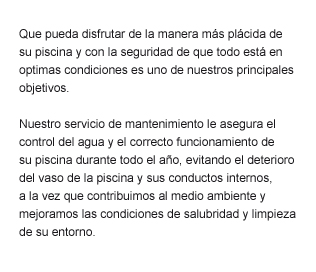 Que pueda disfrutar de la manera más plácida de su piscina y con la seguridad de que todo está en optimas condiciones es uno de nuestros principales objetivos.  Nuestro servicio de mantenimiento le asegura el control del agua y el correcto funcionamiento de  su piscina durante todo el año, evitando el deterioro del vaso de la piscina y sus conductos internos,  a la vez que contribuimos al medio ambiente y mejoramos las condiciones de salubridad y limpieza de su entorno.
